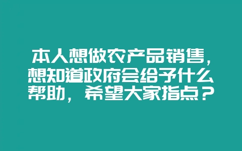 本人想做农产品销售，想知道政府会给予什么帮助，希望大家指点？-会东网