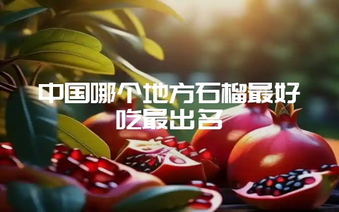 中国哪个地方石榴最好吃最出名-会东网