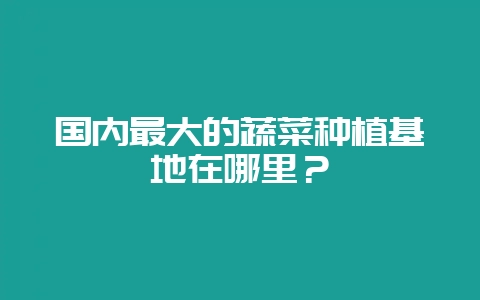 国内最大的蔬菜种植基地在哪里?-会东网