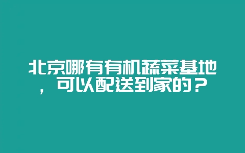 北京哪有有机蔬菜基地,可以配送到家的?-会东网