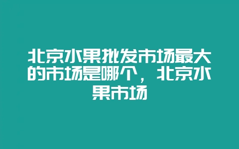 北京水果批发市场最大的市场是哪个，北京水果市场-会东网