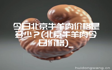今日北京牛羊肉价格是多少？(北京牛羊肉今日价格)_-会东网