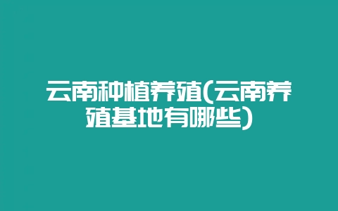 云南种植养殖(云南养殖基地有哪些)-会东网