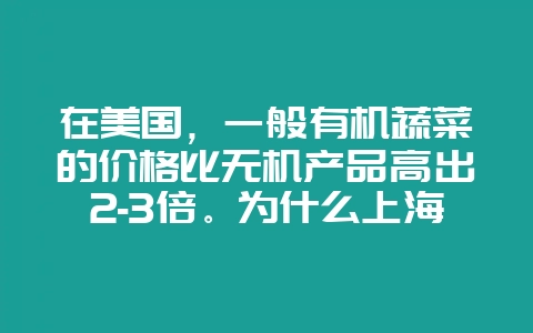 在美国，一般有机蔬菜的价格比无机产品高出2-3倍。为什么上海的有机蔬菜比普通蔬菜高出5倍之多？-会东网