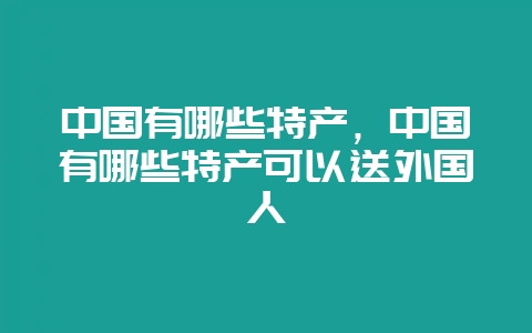 中国有哪些特产，中国有哪些特产可以送外国人-会东网