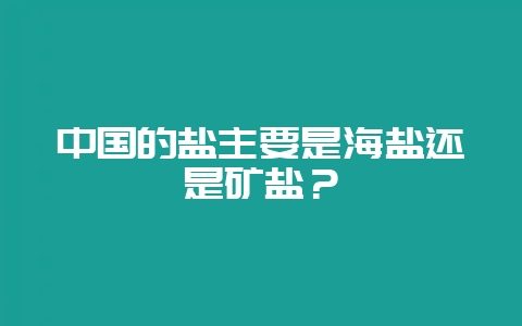 中国的盐主要是海盐还是矿盐？-会东网