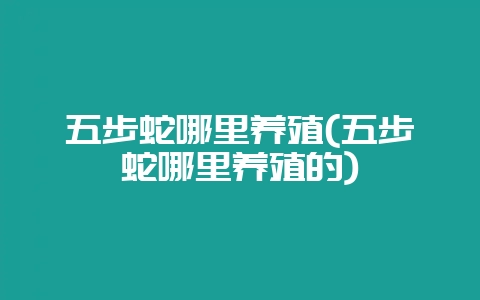 五步蛇哪里养殖(五步蛇哪里养殖的)-会东网