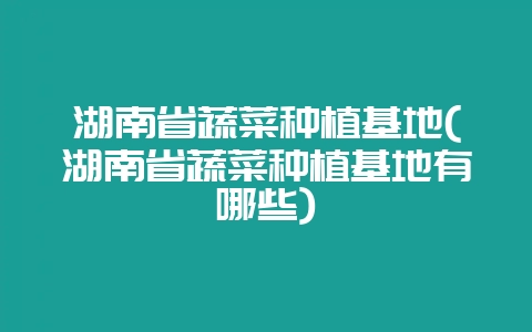 湖南省蔬菜种植基地(湖南省蔬菜种植基地有哪些)-会东网