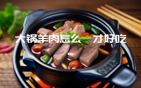 大锅羊肉怎么炖才好吃_-会东网