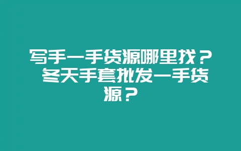 写手一手货源哪里找？ 冬天手套批发一手货源？-会东网