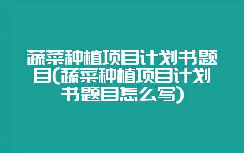 蔬菜种植项目计划书题目(蔬菜种植项目计划书题目怎么写)-会东网