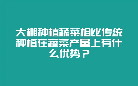 大棚种植蔬菜相比传统种植在蔬菜产量上有什么优势?-会东网