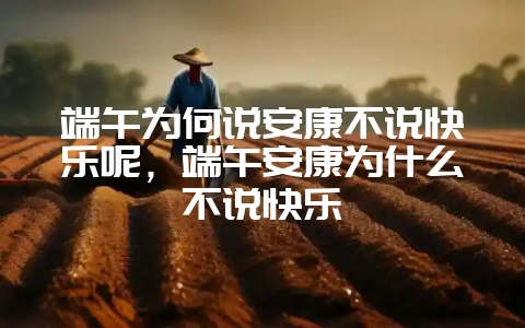 端午为何说安康不说快乐呢，端午安康为什么不说快乐-会东网