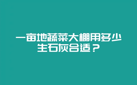 一亩地蔬菜大棚用多少生石灰合适?-会东网