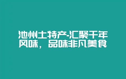 池州土特产-汇聚千年风味，品味非凡美食-会东网