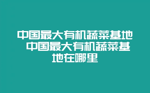 中国最大有机蔬菜基地 中国最大有机蔬菜基地在哪里-会东网