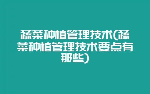 蔬菜种植管理技术(蔬菜种植管理技术要点有那些)-会东网