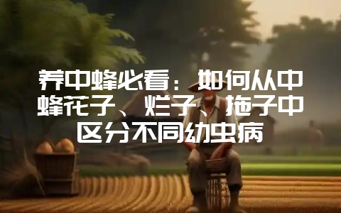 养中蜂必看:如何从中蜂花子、烂子、拖子中区分不同幼虫病插图 养中蜂必看:如何从中蜂花子、烂子、拖子中区分不同幼虫病插图