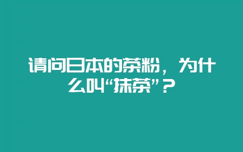 请问日本的茶粉，为什么叫“抹茶”？-会东网