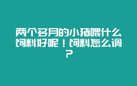两个多月的小猪喂什么饲料好呢！饲料怎么调？-会东网