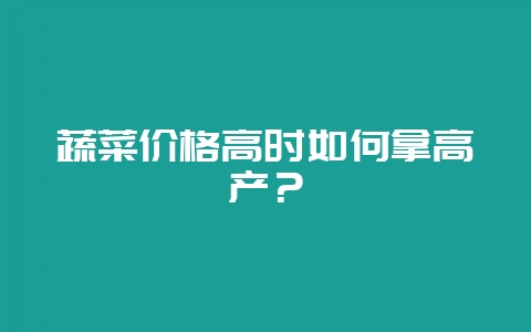 蔬菜价格高时如何拿高产？-会东网