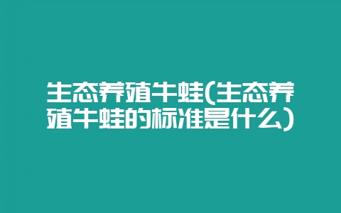 生态养殖牛蛙(生态养殖牛蛙的标准是什么)-会东网
