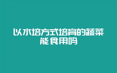 以水培方式培育的蔬菜能食用吗-会东网