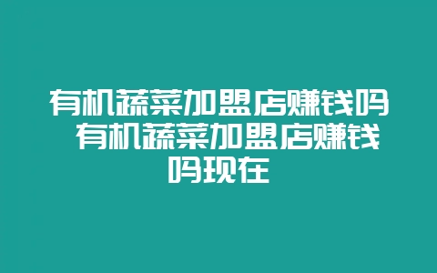 有机蔬菜加盟店赚钱吗 有机蔬菜加盟店赚钱吗现在-会东网