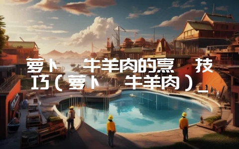 萝卜炖牛羊肉的烹饪技巧（萝卜炖牛羊肉）_-会东网
