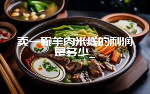 卖一碗羊肉米线的利润是多少_-会东网