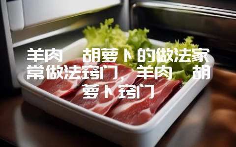 羊肉炖胡萝卜的做法家常做法窍门,羊肉炖胡萝卜窍门-会东网