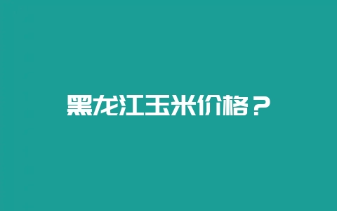 黑龙江玉米价格?插图 黑龙江玉米价格?插图