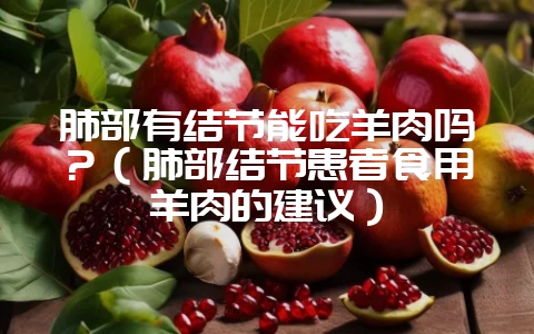 肺部有结节能吃羊肉吗?(肺部结节患者食用羊肉的建议)-会东网