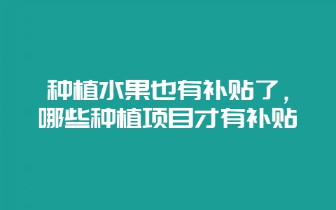 种植水果也有补贴了，哪些种植项目才有补贴-会东网