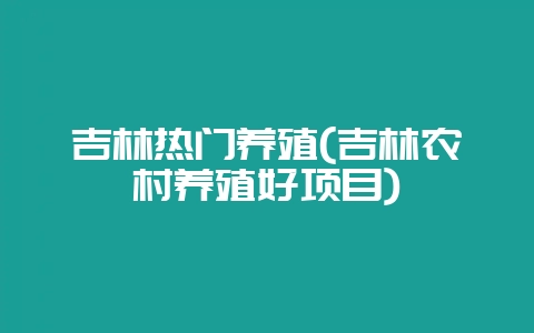 吉林热门养殖(吉林农村养殖好项目)-会东网
