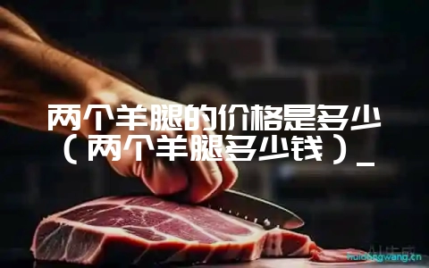 两个羊腿的价格是多少（两个羊腿多少钱）_-会东网