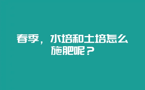 春季，水培和土培怎么施肥呢？-会东网