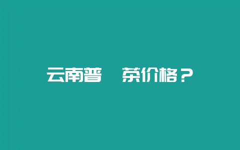 云南普洱茶价格？-会东网
