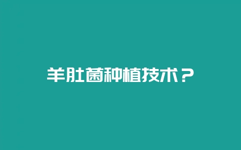 羊肚菌种植技术？-会东网