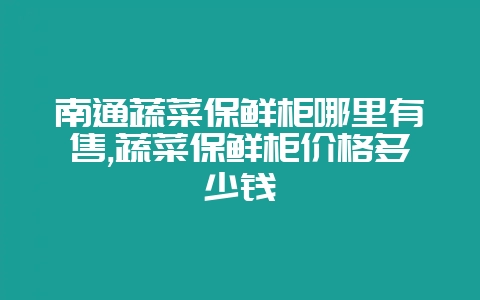 南通蔬菜保鲜柜哪里有售,蔬菜保鲜柜价格多少钱-会东网