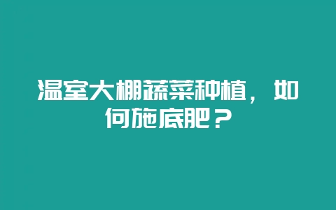 温室大棚蔬菜种植，如何施底肥？-会东网