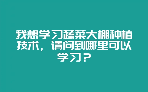 我想学习蔬菜大棚种植技术,请问到哪里可以学习?-会东网