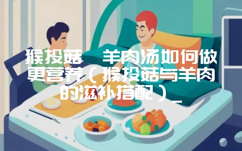 猴头菇炖羊肉汤如何做更营养（猴头菇与羊肉的滋补搭配）_-会东网