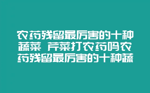 农药残留最厉害的十种蔬菜 芹菜打农药吗农药残留最厉害的十种蔬菜-会东网
