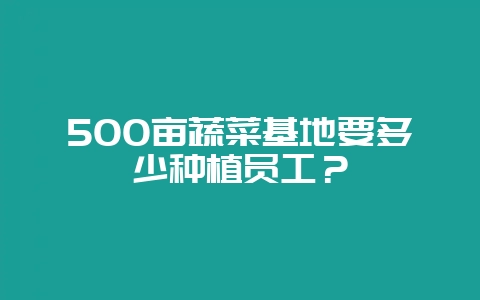 500亩蔬菜基地要多少种植员工?-会东网
