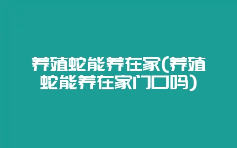 养殖蛇能养在家(养殖蛇能养在家门口吗)-会东网