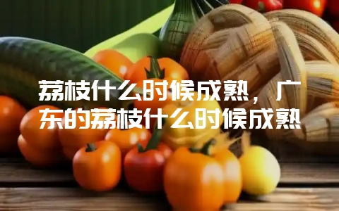 荔枝什么时候成熟，广东的荔枝什么时候成熟-会东网