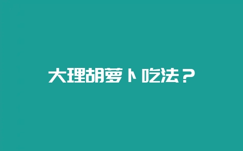 大理胡萝卜吃法？-会东网