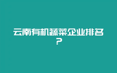 云南有机蔬菜企业排名？-会东网