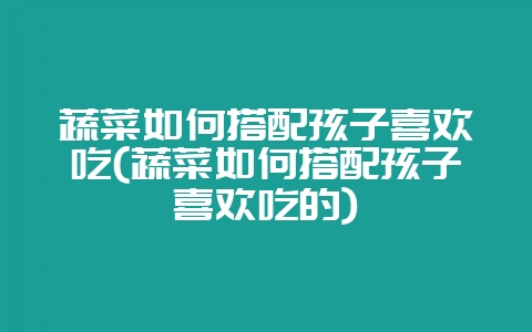 蔬菜如何搭配孩子喜欢吃(蔬菜如何搭配孩子喜欢吃的)-会东网